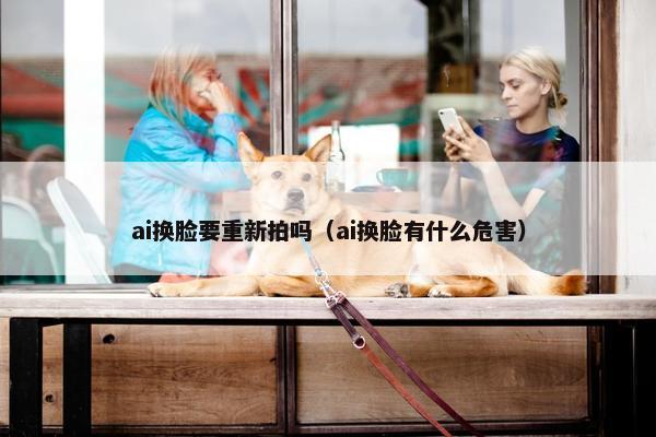 ai换脸要重新拍吗（ai换脸有什么危害）