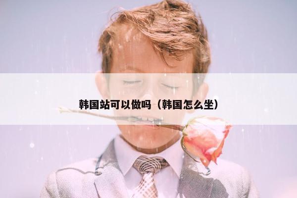 韩国站可以做吗（韩国怎么坐）
