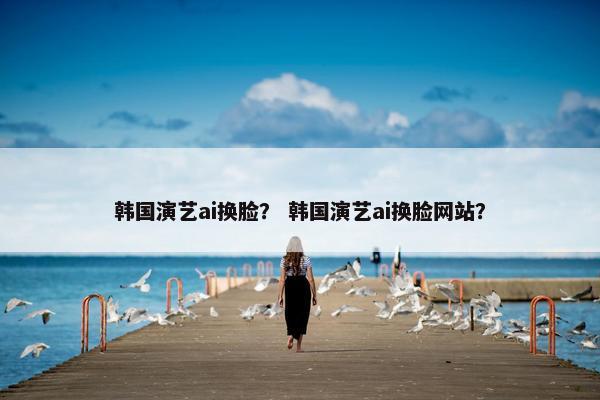 韩国演艺ai换脸？ 韩国演艺ai换脸网站？
