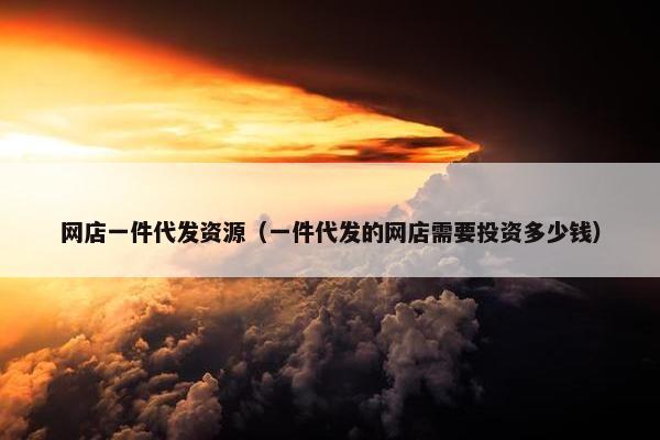 网店一件代发资源（一件代发的网店需要投资多少钱）