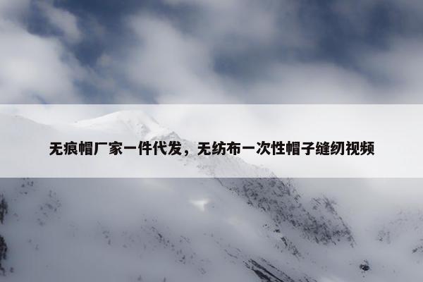 无痕帽厂家一件代发，无纺布一次性帽子缝纫视频
