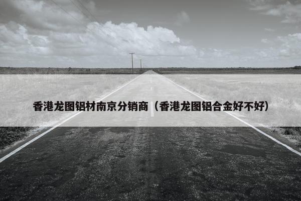 香港龙图铝材南京分销商（香港龙图铝合金好不好）