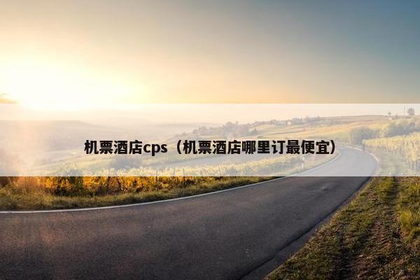 机票酒店cps（机票酒店哪里订最便宜）
