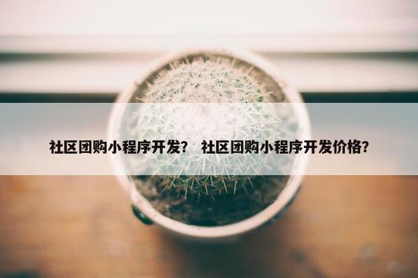 社区团购小程序开发？ 社区团购小程序开发价格？