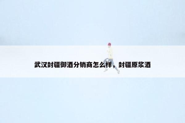武汉封疆御酒分销商怎么样，封疆原浆酒