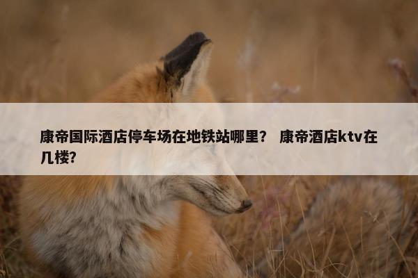 康帝国际酒店停车场在地铁站哪里？ 康帝酒店ktv在几楼？
