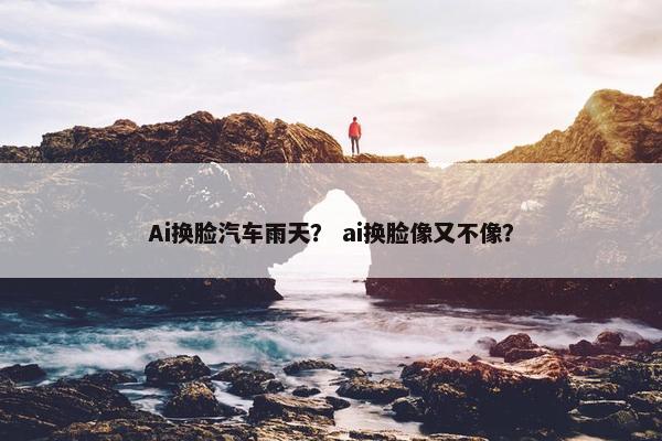 Ai换脸汽车雨天？ ai换脸像又不像？