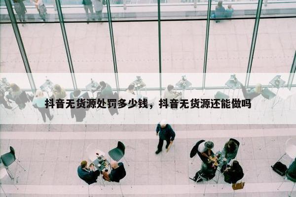 抖音无货源处罚多少钱，抖音无货源还能做吗
