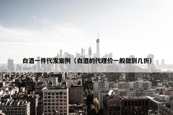 白酒一件代发案例（白酒的代理价一般做到几折）