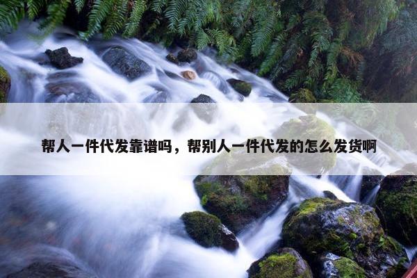 帮人一件代发靠谱吗，帮别人一件代发的怎么发货啊