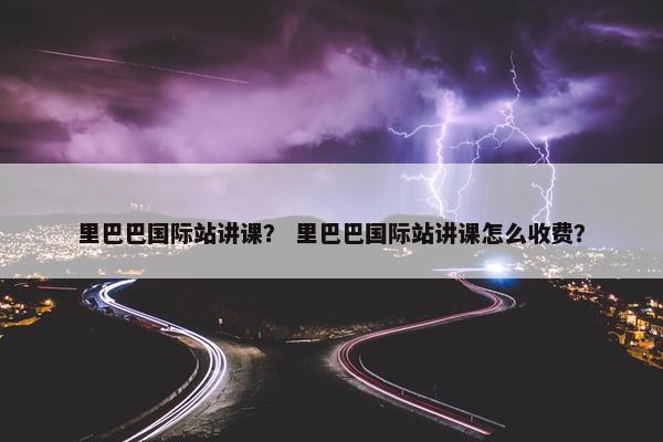 里巴巴国际站讲课？ 里巴巴国际站讲课怎么收费？