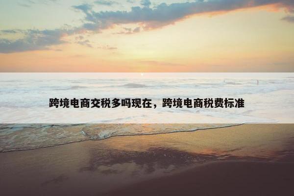 跨境电商交税多吗现在，跨境电商税费标准