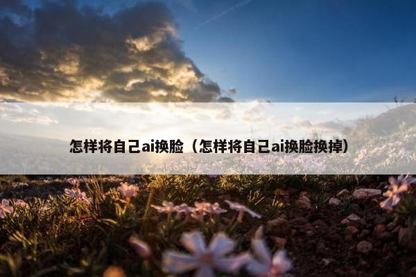 怎样将自己ai换脸（怎样将自己ai换脸换掉）