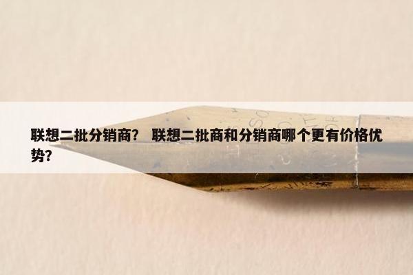 联想二批分销商？ 联想二批商和分销商哪个更有价格优势？