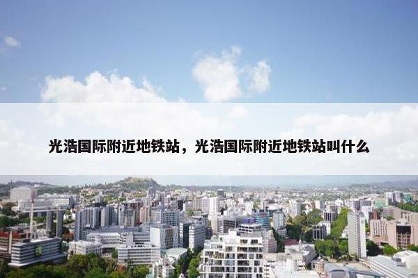 光浩国际附近地铁站，光浩国际附近地铁站叫什么