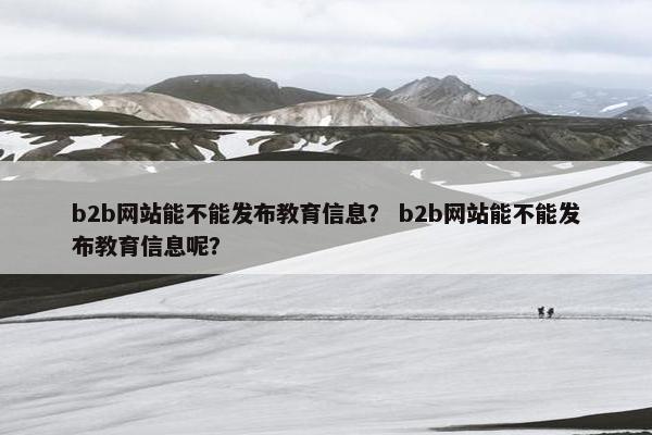 b2b网站能不能发布教育信息？ b2b网站能不能发布教育信息呢？