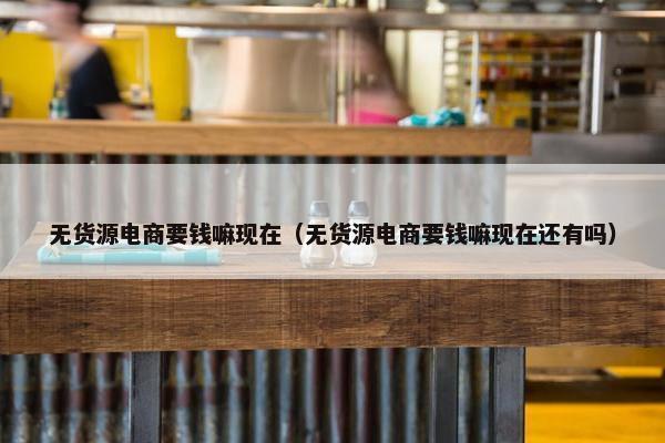 无货源电商要钱嘛现在（无货源电商要钱嘛现在还有吗）