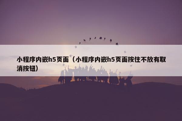 小程序内嵌h5页面（小程序内嵌h5页面按住不放有取消按钮）