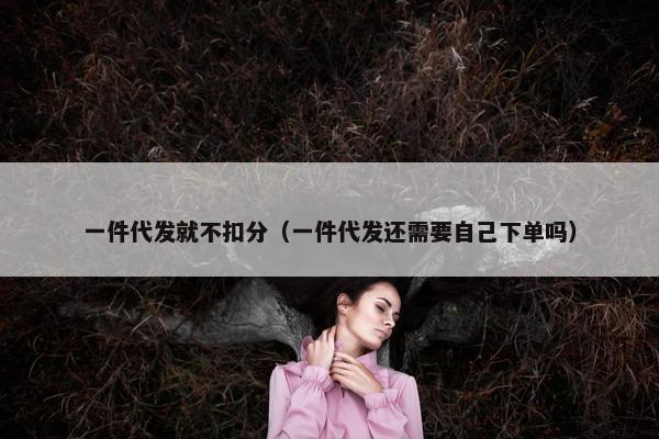一件代发就不扣分（一件代发还需要自己下单吗）