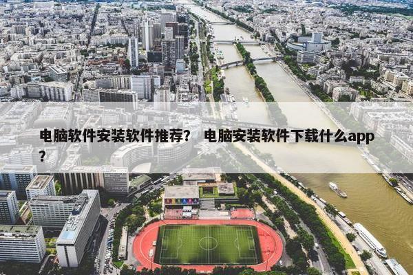 电脑软件安装软件推荐？ 电脑安装软件下载什么app？