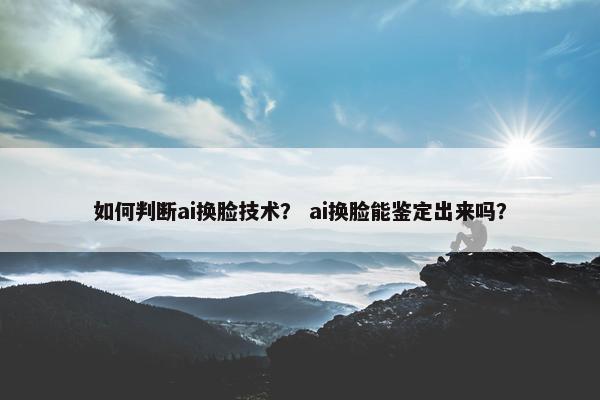 如何判断ai换脸技术？ ai换脸能鉴定出来吗？