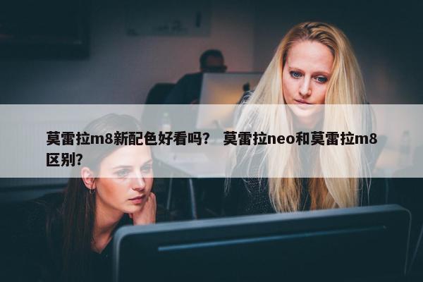 莫雷拉m8新配色好看吗？ 莫雷拉neo和莫雷拉m8区别？