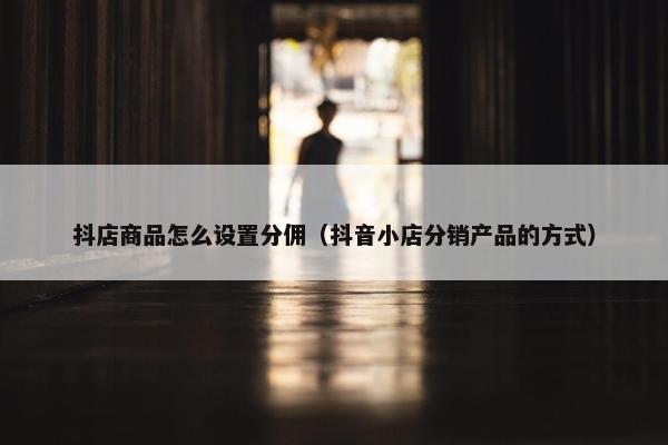 抖店商品怎么设置分佣（抖音小店分销产品的方式）