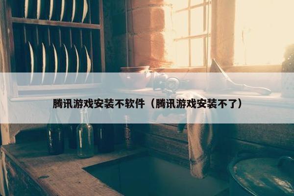 腾讯游戏安装不软件（腾讯游戏安装不了）