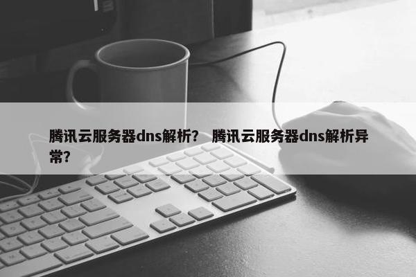 腾讯云服务器dns解析？ 腾讯云服务器dns解析异常？