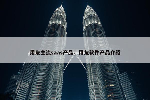 用友主流saas产品，用友软件产品介绍