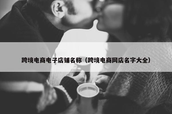 跨境电商电子店铺名称（跨境电商网店名字大全）