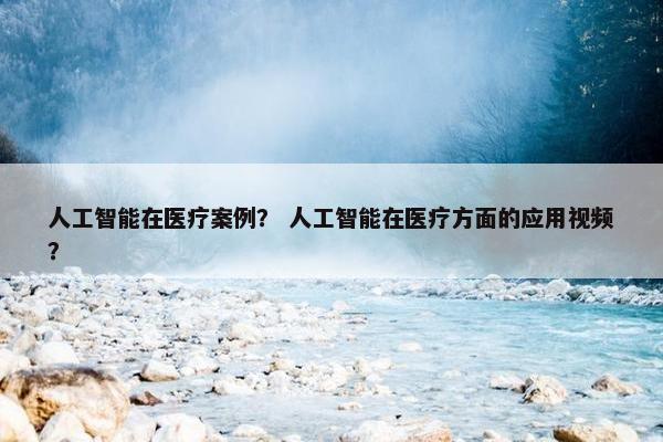 人工智能在医疗案例？ 人工智能在医疗方面的应用视频？
