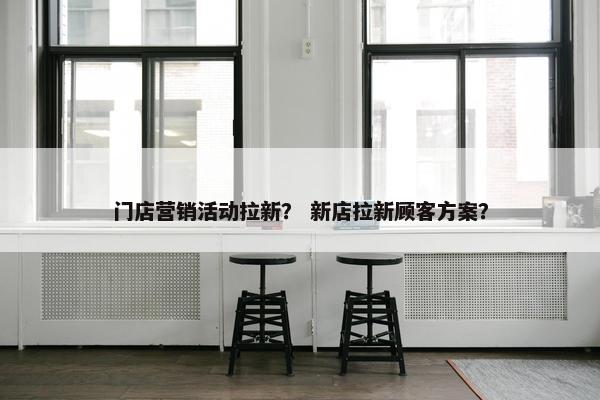门店营销活动拉新？ 新店拉新顾客方案？