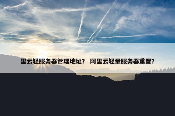里云轻服务器管理地址？ 阿里云轻量服务器重置？