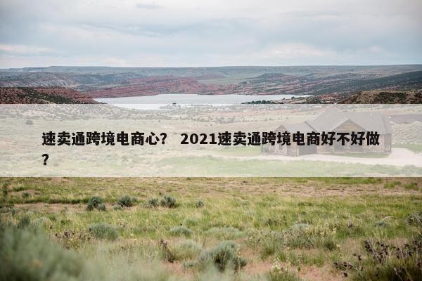 速卖通跨境电商心？ 2021速卖通跨境电商好不好做？