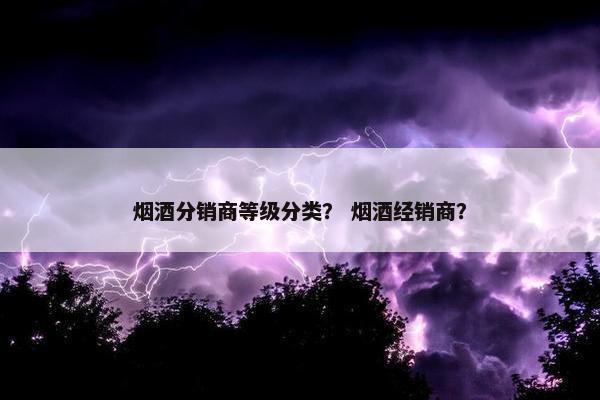 烟酒分销商等级分类？ 烟酒经销商？