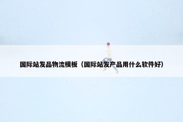 国际站发品物流模板（国际站发产品用什么软件好）
