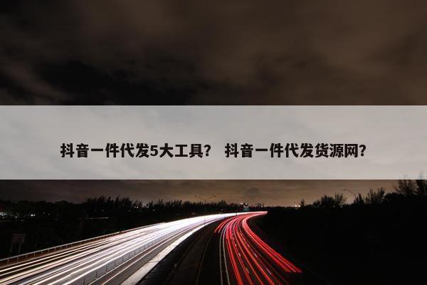 抖音一件代发5大工具？ 抖音一件代发货源网？