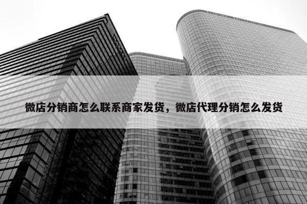 微店分销商怎么联系商家发货，微店代理分销怎么发货