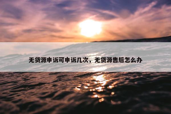 无货源申诉可申诉几次，无货源售后怎么办