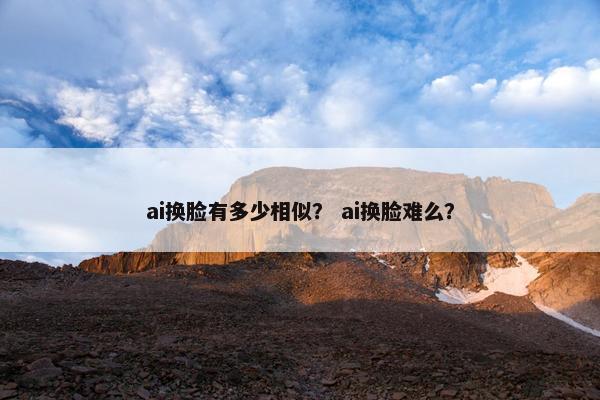 ai换脸有多少相似？ ai换脸难么？