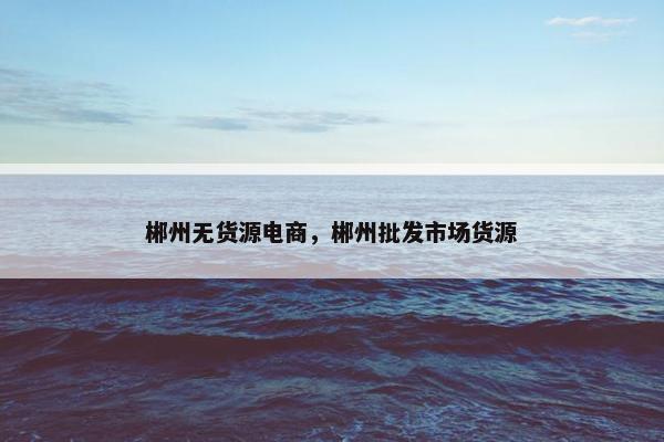 郴州无货源电商，郴州批发市场货源
