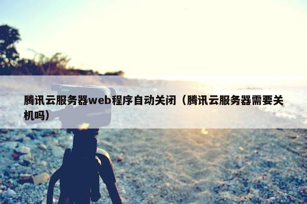 腾讯云服务器web程序自动关闭（腾讯云服务器需要关机吗）