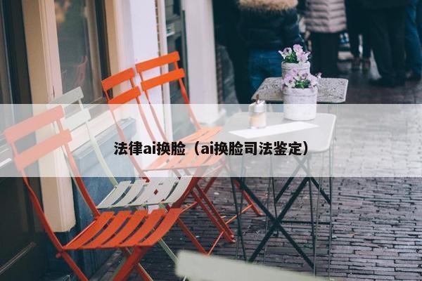 法律ai换脸（ai换脸司法鉴定）