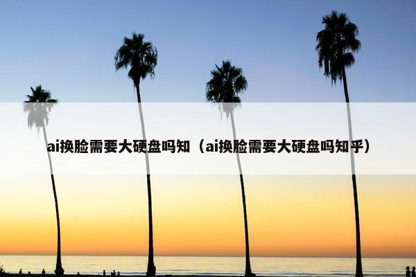 ai换脸需要大硬盘吗知（ai换脸需要大硬盘吗知乎）