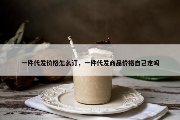 一件代发价格怎么订，一件代发商品价格自己定吗