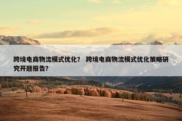 跨境电商物流模式优化？ 跨境电商物流模式优化策略研究开题报告？