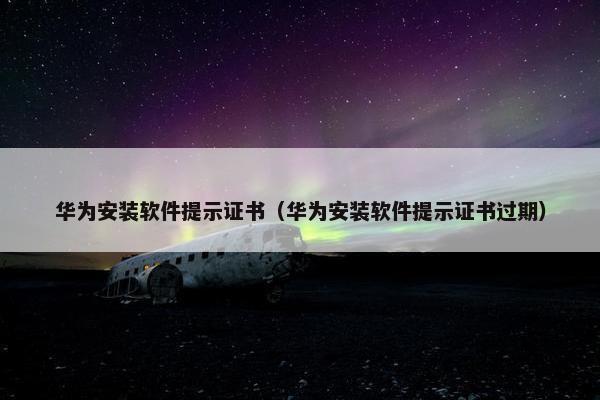 华为安装软件提示证书（华为安装软件提示证书过期）