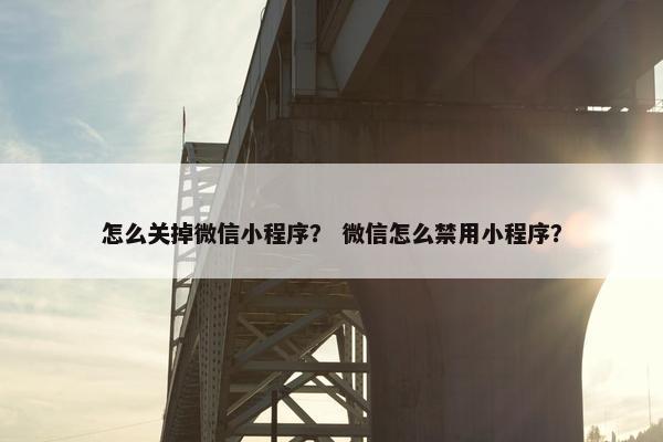 怎么关掉微信小程序？ 微信怎么禁用小程序？