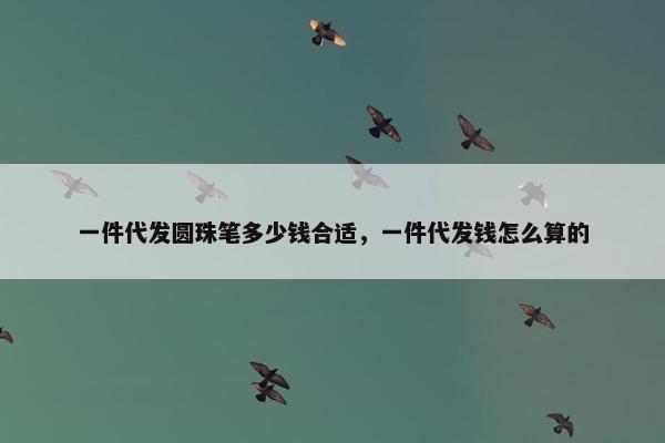一件代发圆珠笔多少钱合适，一件代发钱怎么算的